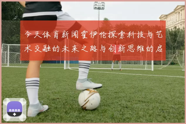 今天体育新闻霍伊伦探索科技与艺术交融的未来之路与创新思维的启示