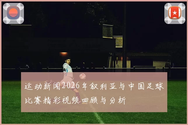 运动新闻2026年叙利亚与中国足球比赛精彩视频回顾与分析