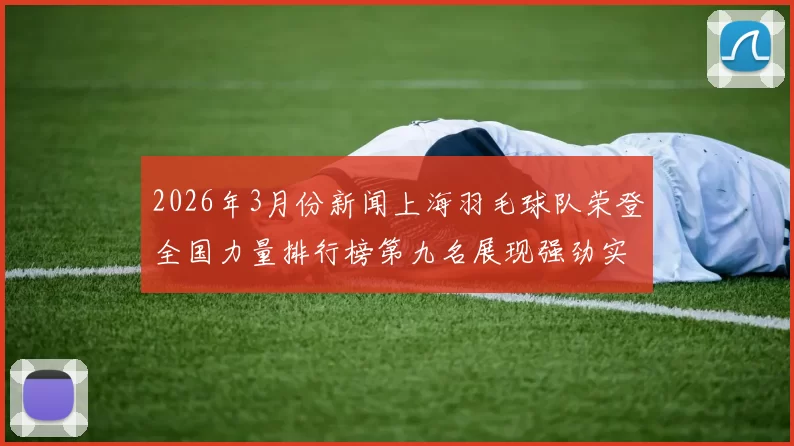 2026年3月份新闻上海羽毛球队荣登全国力量排行榜第九名展现强劲实力