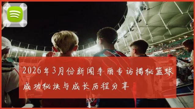 2026年3月份新闻李丽专访揭秘篮球成功秘诀与成长历程分享