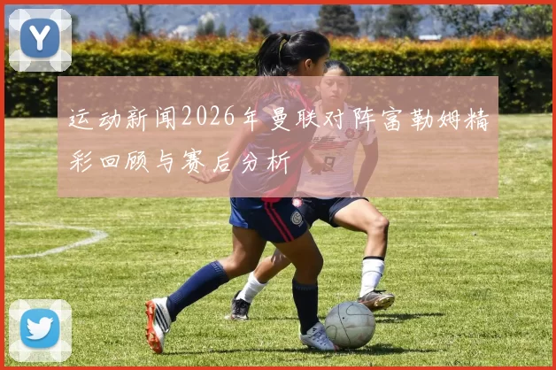 运动新闻2026年曼联对阵富勒姆精彩回顾与赛后分析