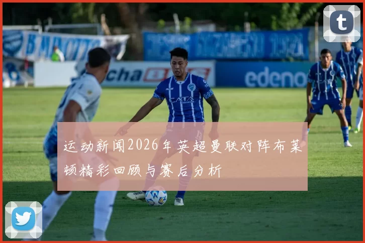 运动新闻2026年英超曼联对阵布莱顿精彩回顾与赛后分析