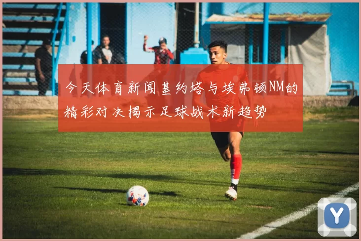 今天体育新闻基约塔与埃弗顿NM的精彩对决揭示足球战术新趋势