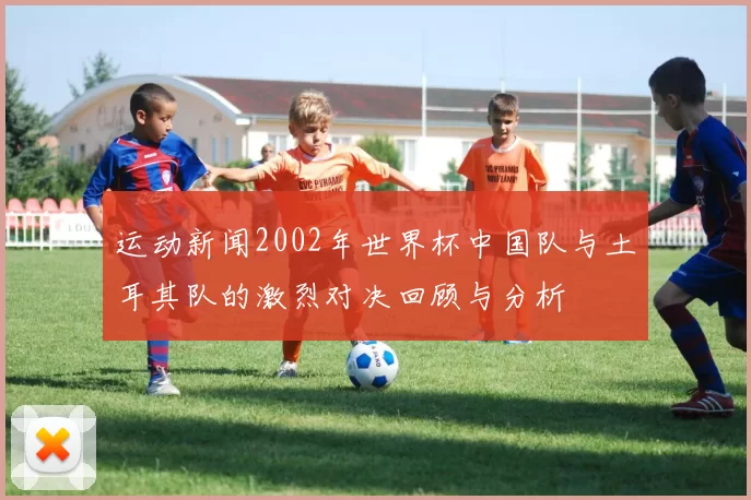 运动新闻2002年世界杯中国队与土耳其队的激烈对决回顾与分析