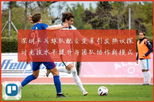 深圳乒乓球队配合变革引发热议探讨竞技水平提升与团队协作新模式