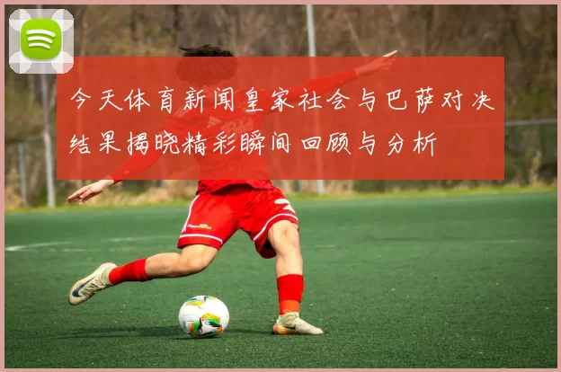 今天体育新闻皇家社会与巴萨对决结果揭晓精彩瞬间回顾与分析